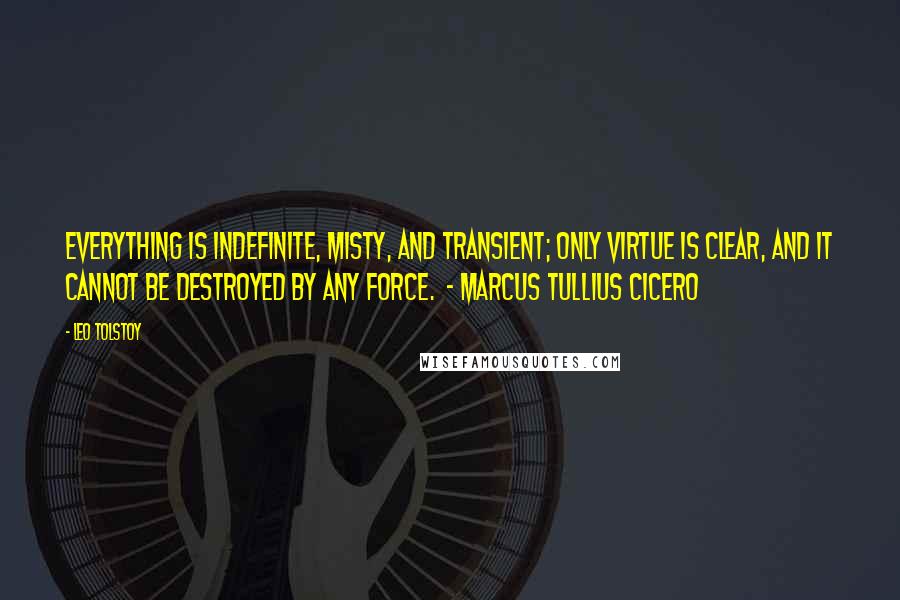 Leo Tolstoy Quotes: Everything is indefinite, misty, and transient; only virtue is clear, and it cannot be destroyed by any force.  - MARCUS TULLIUS CICERO