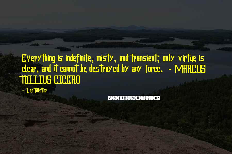 Leo Tolstoy Quotes: Everything is indefinite, misty, and transient; only virtue is clear, and it cannot be destroyed by any force.  - MARCUS TULLIUS CICERO