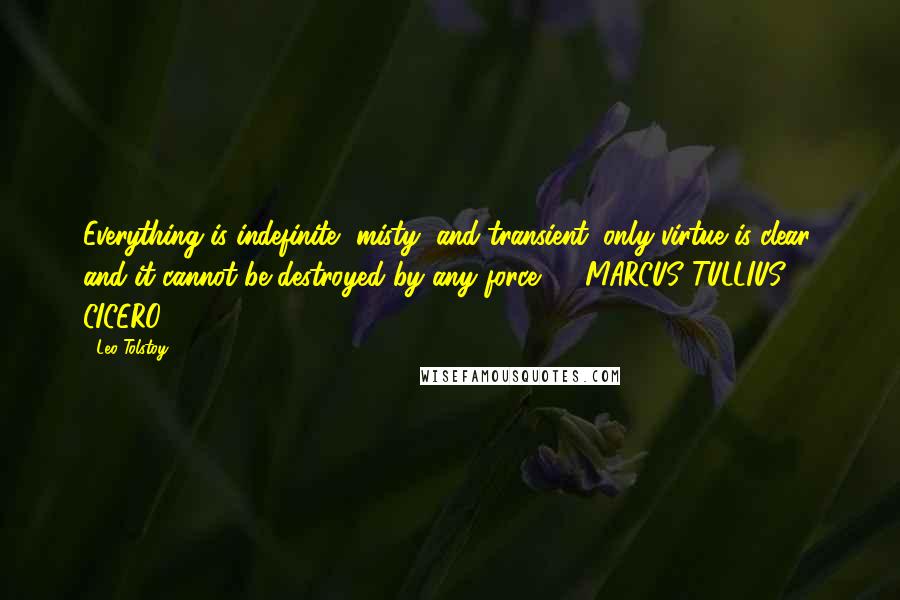 Leo Tolstoy Quotes: Everything is indefinite, misty, and transient; only virtue is clear, and it cannot be destroyed by any force.  - MARCUS TULLIUS CICERO