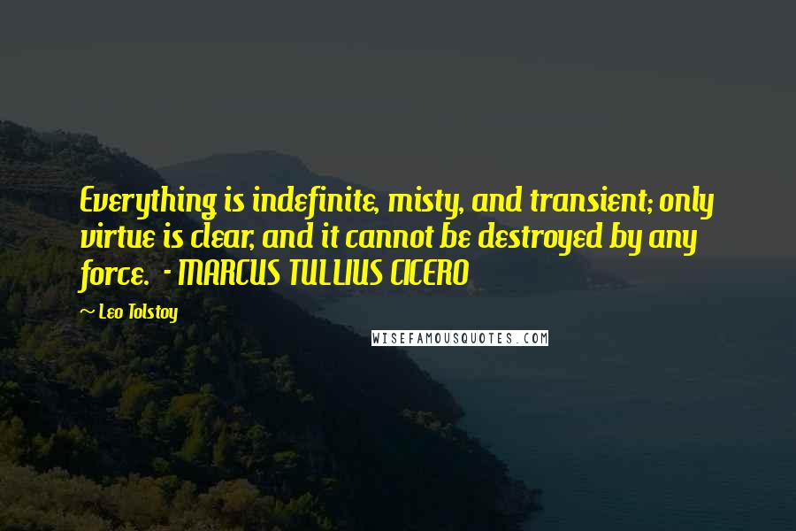 Leo Tolstoy Quotes: Everything is indefinite, misty, and transient; only virtue is clear, and it cannot be destroyed by any force.  - MARCUS TULLIUS CICERO