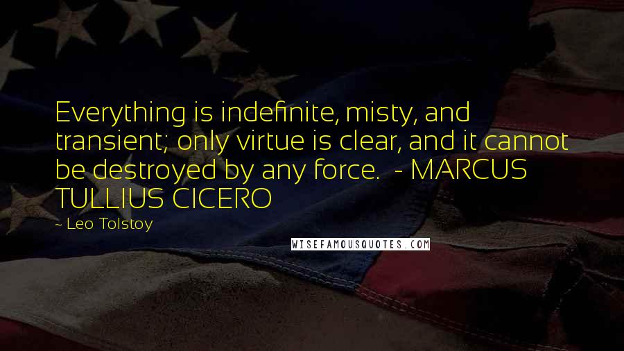 Leo Tolstoy Quotes: Everything is indefinite, misty, and transient; only virtue is clear, and it cannot be destroyed by any force.  - MARCUS TULLIUS CICERO