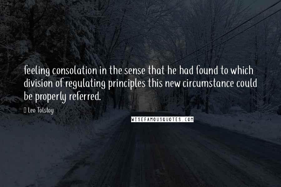 Leo Tolstoy Quotes: feeling consolation in the sense that he had found to which division of regulating principles this new circumstance could be properly referred.