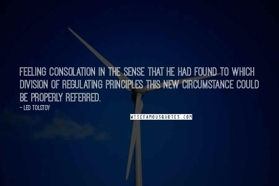 Leo Tolstoy Quotes: feeling consolation in the sense that he had found to which division of regulating principles this new circumstance could be properly referred.
