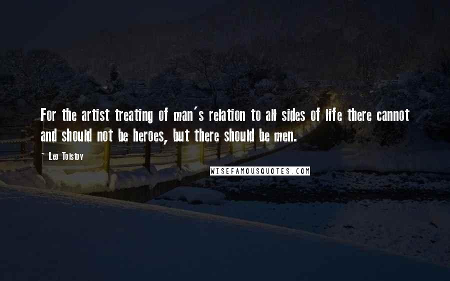 Leo Tolstoy Quotes: For the artist treating of man's relation to all sides of life there cannot and should not be heroes, but there should be men.