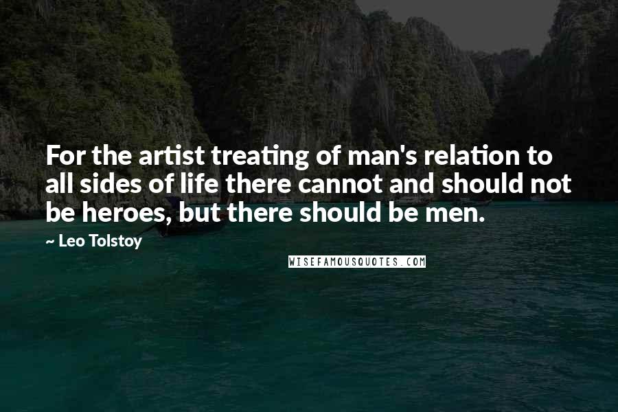 Leo Tolstoy Quotes: For the artist treating of man's relation to all sides of life there cannot and should not be heroes, but there should be men.