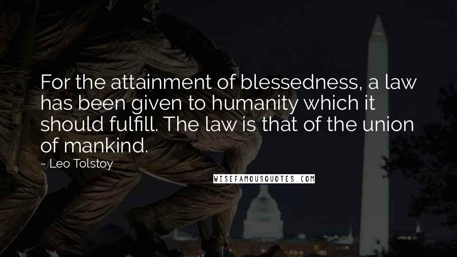 Leo Tolstoy Quotes: For the attainment of blessedness, a law has been given to humanity which it should fulfill. The law is that of the union of mankind.