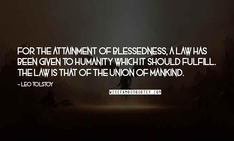 Leo Tolstoy Quotes: For the attainment of blessedness, a law has been given to humanity which it should fulfill. The law is that of the union of mankind.