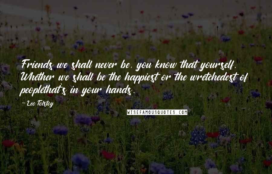 Leo Tolstoy Quotes: Friends we shall never be, you know that yourself. Whether we shall be the happiest or the wretchedest of peoplethat's in your hands.