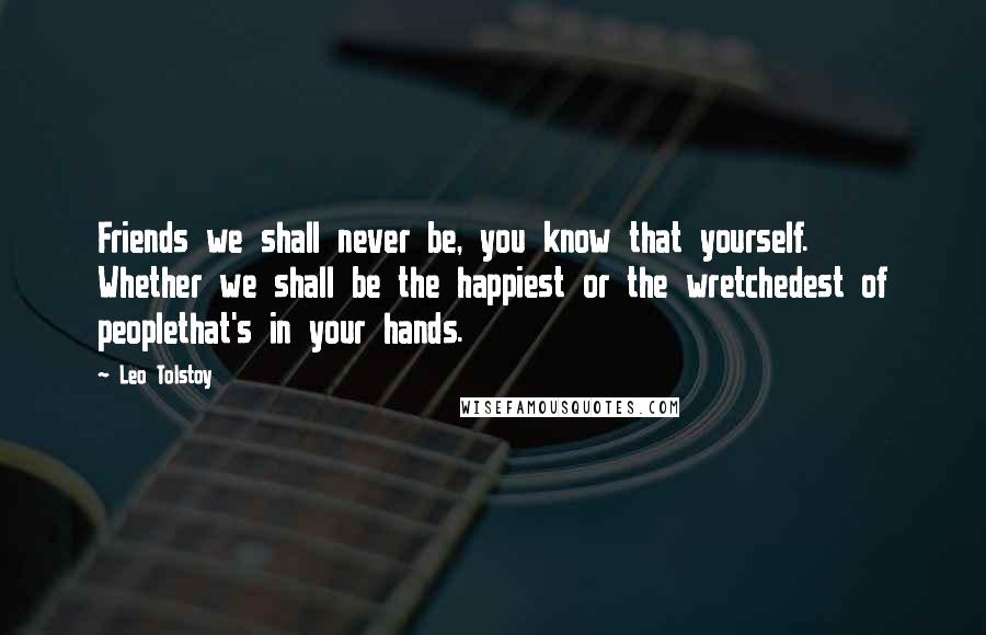 Leo Tolstoy Quotes: Friends we shall never be, you know that yourself. Whether we shall be the happiest or the wretchedest of peoplethat's in your hands.