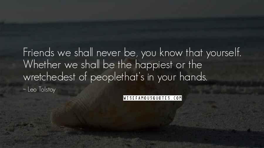 Leo Tolstoy Quotes: Friends we shall never be, you know that yourself. Whether we shall be the happiest or the wretchedest of peoplethat's in your hands.