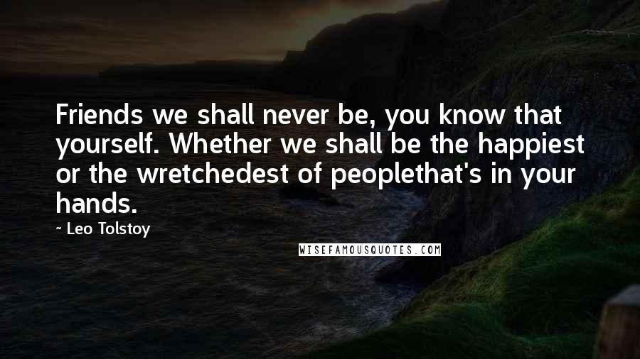 Leo Tolstoy Quotes: Friends we shall never be, you know that yourself. Whether we shall be the happiest or the wretchedest of peoplethat's in your hands.