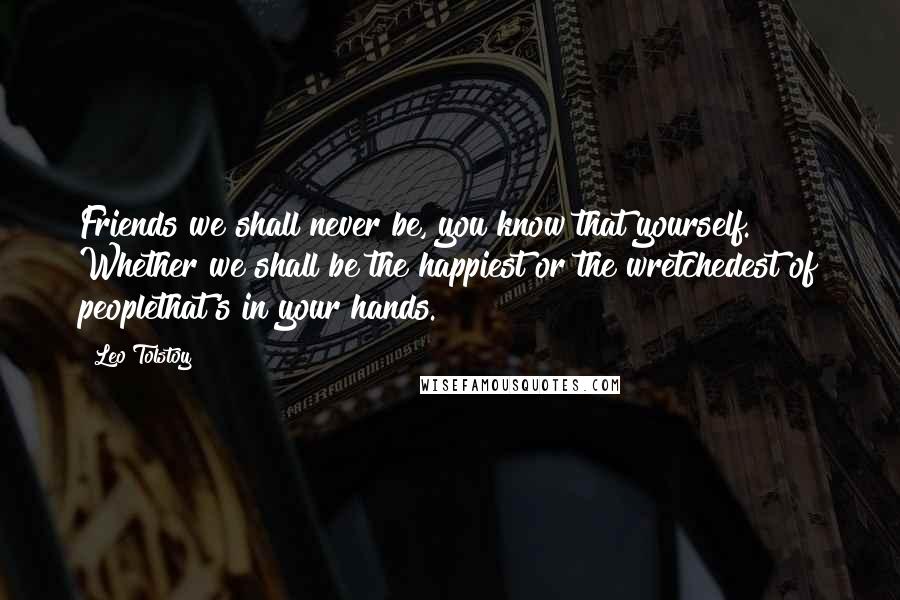 Leo Tolstoy Quotes: Friends we shall never be, you know that yourself. Whether we shall be the happiest or the wretchedest of peoplethat's in your hands.
