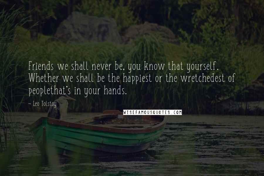 Leo Tolstoy Quotes: Friends we shall never be, you know that yourself. Whether we shall be the happiest or the wretchedest of peoplethat's in your hands.