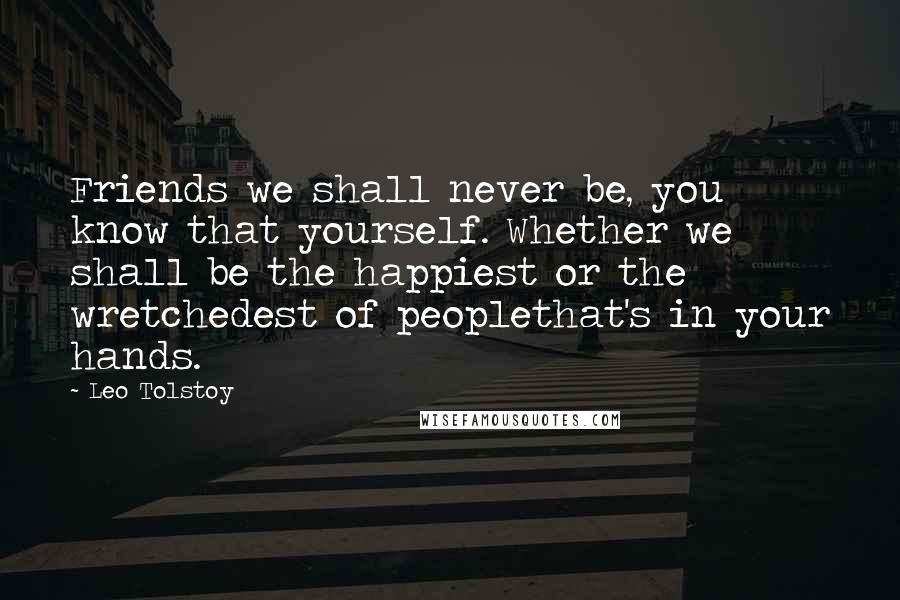Leo Tolstoy Quotes: Friends we shall never be, you know that yourself. Whether we shall be the happiest or the wretchedest of peoplethat's in your hands.