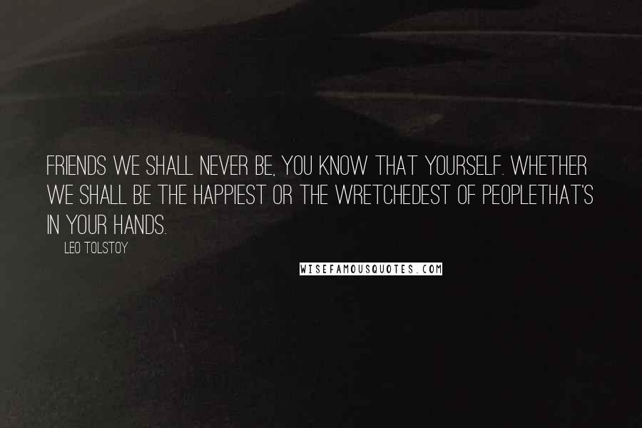Leo Tolstoy Quotes: Friends we shall never be, you know that yourself. Whether we shall be the happiest or the wretchedest of peoplethat's in your hands.