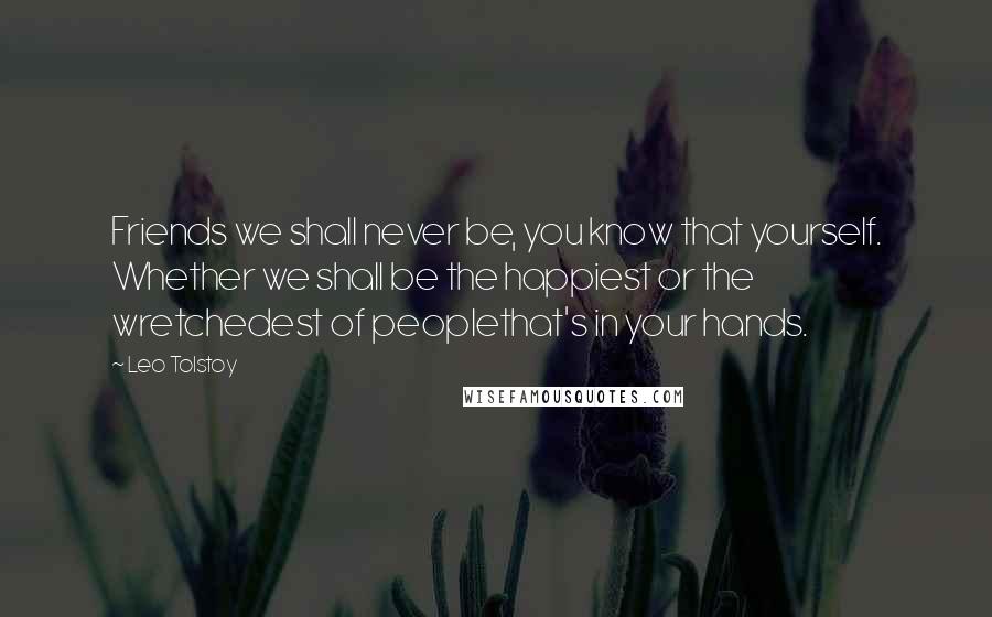Leo Tolstoy Quotes: Friends we shall never be, you know that yourself. Whether we shall be the happiest or the wretchedest of peoplethat's in your hands.
