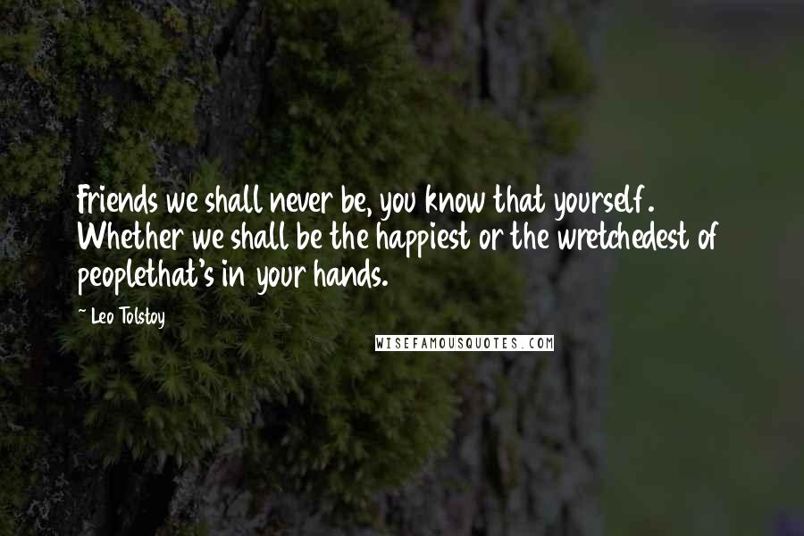 Leo Tolstoy Quotes: Friends we shall never be, you know that yourself. Whether we shall be the happiest or the wretchedest of peoplethat's in your hands.