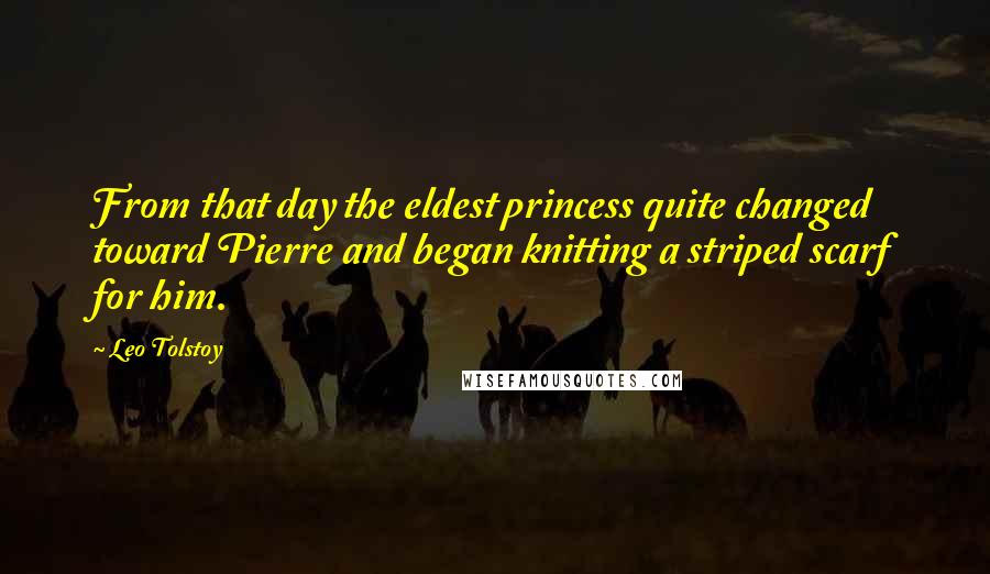 Leo Tolstoy Quotes: From that day the eldest princess quite changed toward Pierre and began knitting a striped scarf for him.