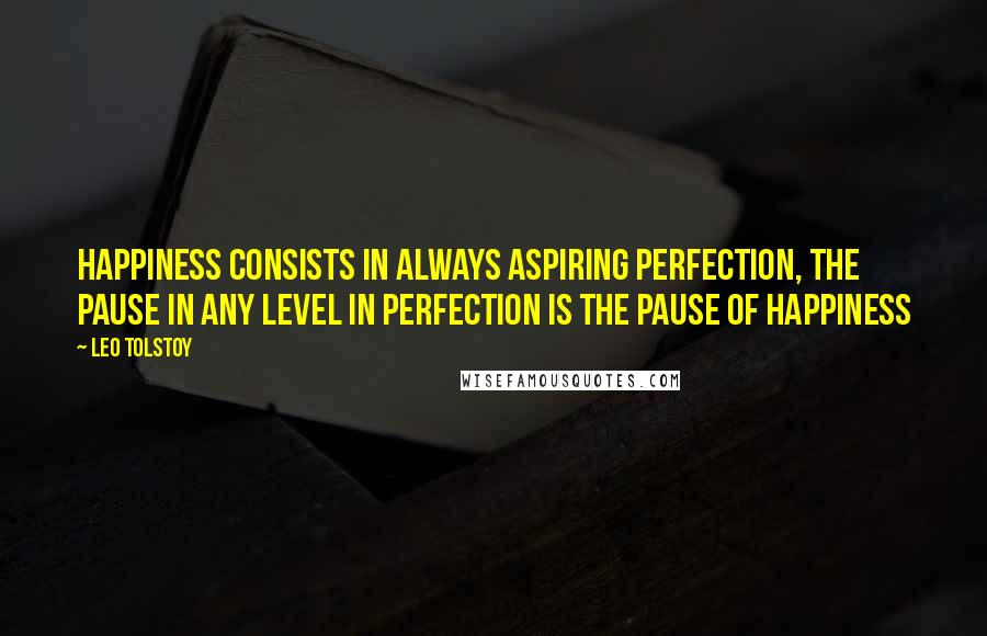 Leo Tolstoy Quotes: Happiness consists in always aspiring perfection, the pause in any level in perfection is the pause of happiness