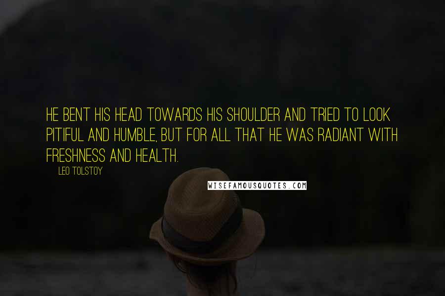 Leo Tolstoy Quotes: He bent his head towards his shoulder and tried to look pitiful and humble, but for all that he was radiant with freshness and health.