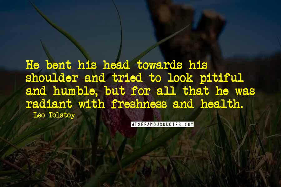 Leo Tolstoy Quotes: He bent his head towards his shoulder and tried to look pitiful and humble, but for all that he was radiant with freshness and health.