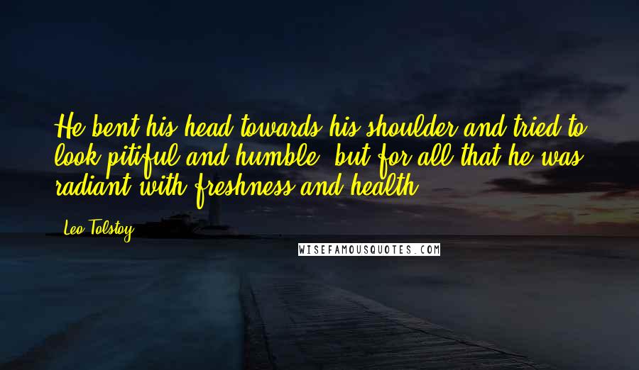 Leo Tolstoy Quotes: He bent his head towards his shoulder and tried to look pitiful and humble, but for all that he was radiant with freshness and health.