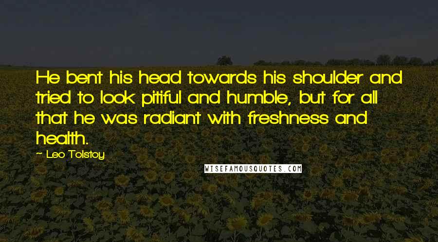 Leo Tolstoy Quotes: He bent his head towards his shoulder and tried to look pitiful and humble, but for all that he was radiant with freshness and health.