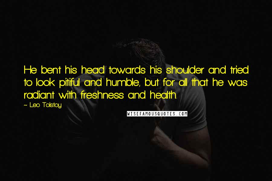 Leo Tolstoy Quotes: He bent his head towards his shoulder and tried to look pitiful and humble, but for all that he was radiant with freshness and health.