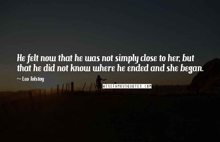 Leo Tolstoy Quotes: He felt now that he was not simply close to her, but that he did not know where he ended and she began.