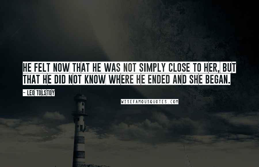 Leo Tolstoy Quotes: He felt now that he was not simply close to her, but that he did not know where he ended and she began.