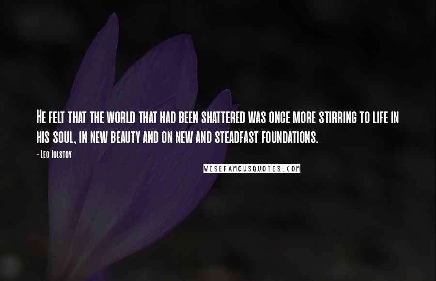 Leo Tolstoy Quotes: He felt that the world that had been shattered was once more stirring to life in his soul, in new beauty and on new and steadfast foundations.