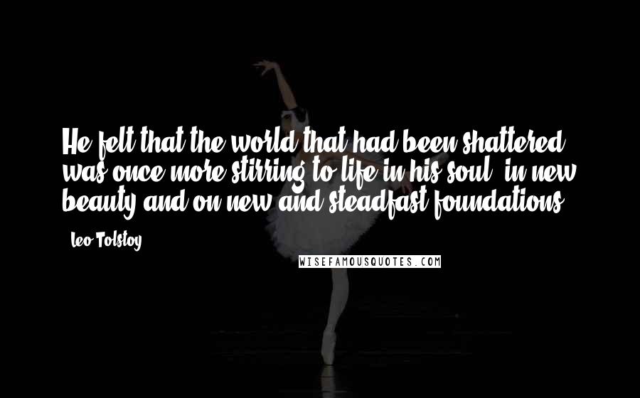 Leo Tolstoy Quotes: He felt that the world that had been shattered was once more stirring to life in his soul, in new beauty and on new and steadfast foundations.