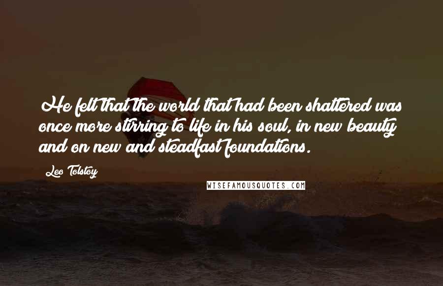 Leo Tolstoy Quotes: He felt that the world that had been shattered was once more stirring to life in his soul, in new beauty and on new and steadfast foundations.