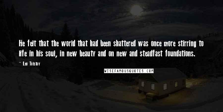 Leo Tolstoy Quotes: He felt that the world that had been shattered was once more stirring to life in his soul, in new beauty and on new and steadfast foundations.