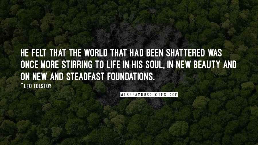 Leo Tolstoy Quotes: He felt that the world that had been shattered was once more stirring to life in his soul, in new beauty and on new and steadfast foundations.