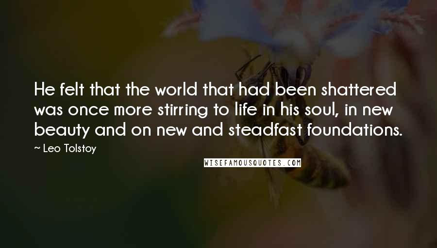 Leo Tolstoy Quotes: He felt that the world that had been shattered was once more stirring to life in his soul, in new beauty and on new and steadfast foundations.