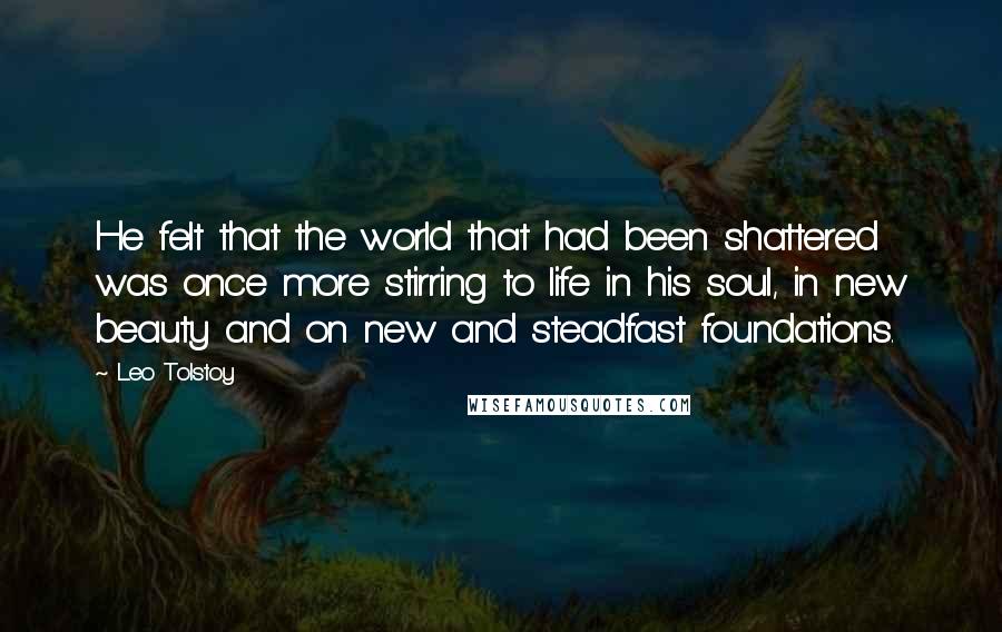 Leo Tolstoy Quotes: He felt that the world that had been shattered was once more stirring to life in his soul, in new beauty and on new and steadfast foundations.