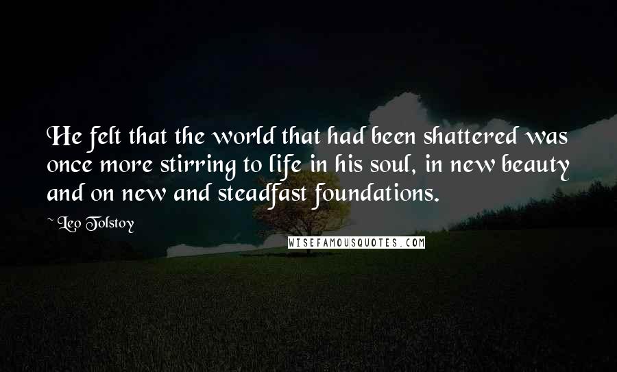 Leo Tolstoy Quotes: He felt that the world that had been shattered was once more stirring to life in his soul, in new beauty and on new and steadfast foundations.