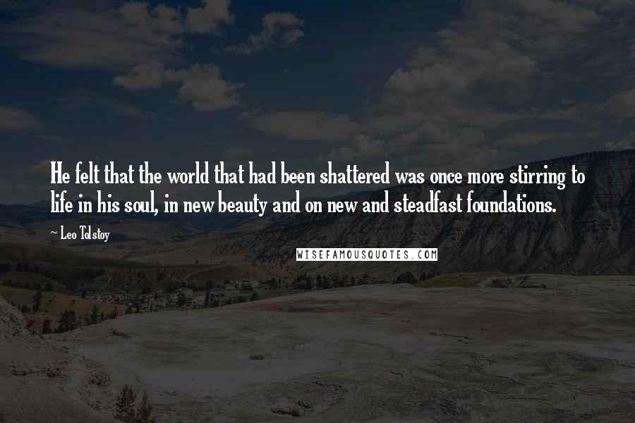 Leo Tolstoy Quotes: He felt that the world that had been shattered was once more stirring to life in his soul, in new beauty and on new and steadfast foundations.