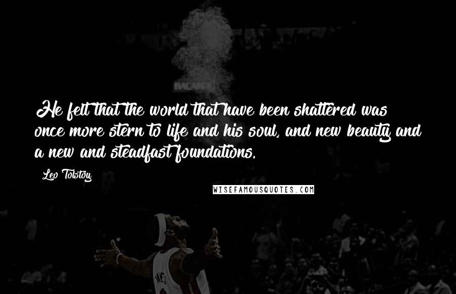 Leo Tolstoy Quotes: He felt that the world that have been shattered was once more stern to life and his soul, and new beauty and a new and steadfast foundations.