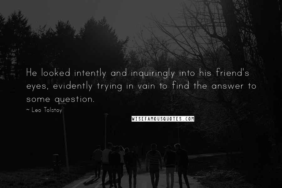 Leo Tolstoy Quotes: He looked intently and inquiringly into his friend's eyes, evidently trying in vain to find the answer to some question.