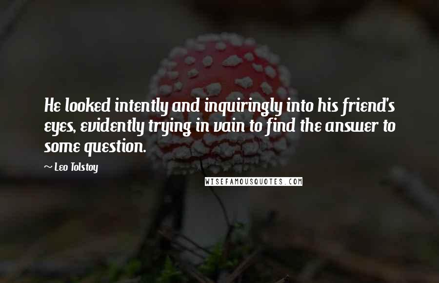 Leo Tolstoy Quotes: He looked intently and inquiringly into his friend's eyes, evidently trying in vain to find the answer to some question.