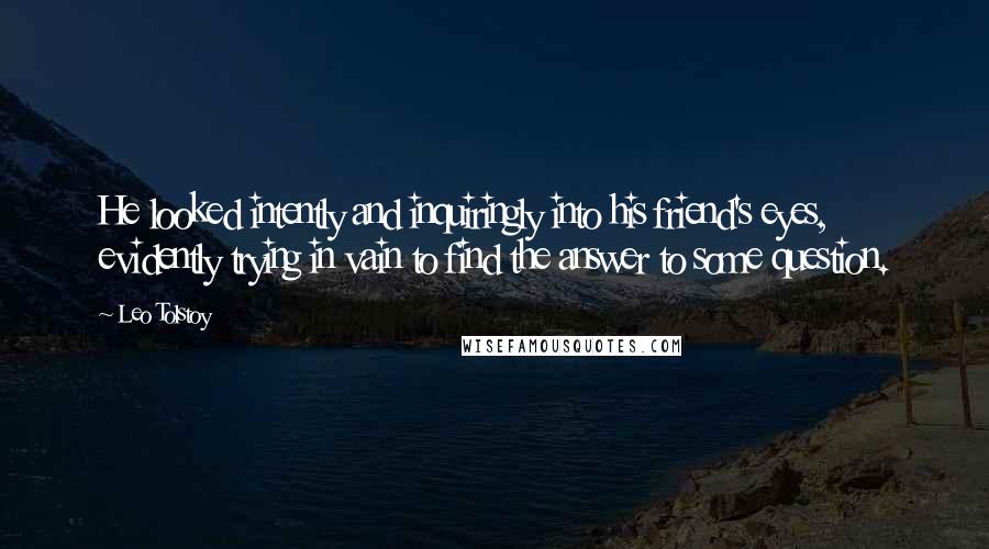 Leo Tolstoy Quotes: He looked intently and inquiringly into his friend's eyes, evidently trying in vain to find the answer to some question.