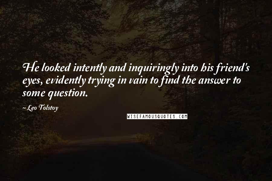 Leo Tolstoy Quotes: He looked intently and inquiringly into his friend's eyes, evidently trying in vain to find the answer to some question.