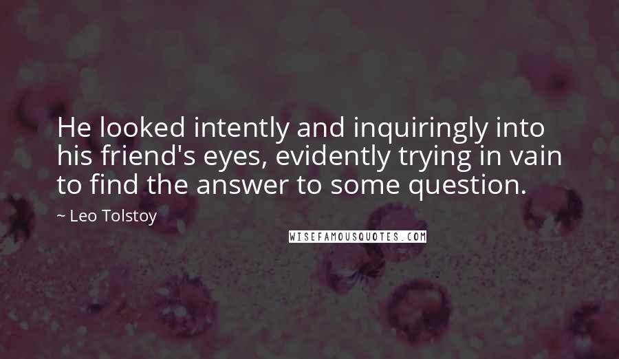 Leo Tolstoy Quotes: He looked intently and inquiringly into his friend's eyes, evidently trying in vain to find the answer to some question.