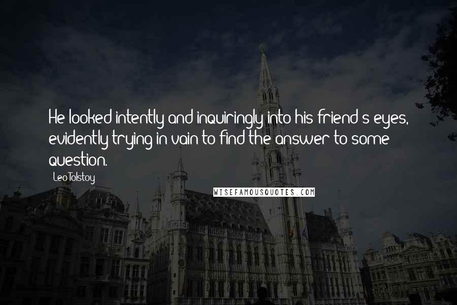 Leo Tolstoy Quotes: He looked intently and inquiringly into his friend's eyes, evidently trying in vain to find the answer to some question.