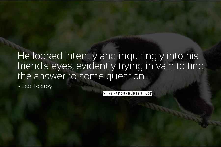 Leo Tolstoy Quotes: He looked intently and inquiringly into his friend's eyes, evidently trying in vain to find the answer to some question.