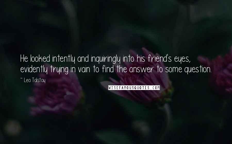 Leo Tolstoy Quotes: He looked intently and inquiringly into his friend's eyes, evidently trying in vain to find the answer to some question.