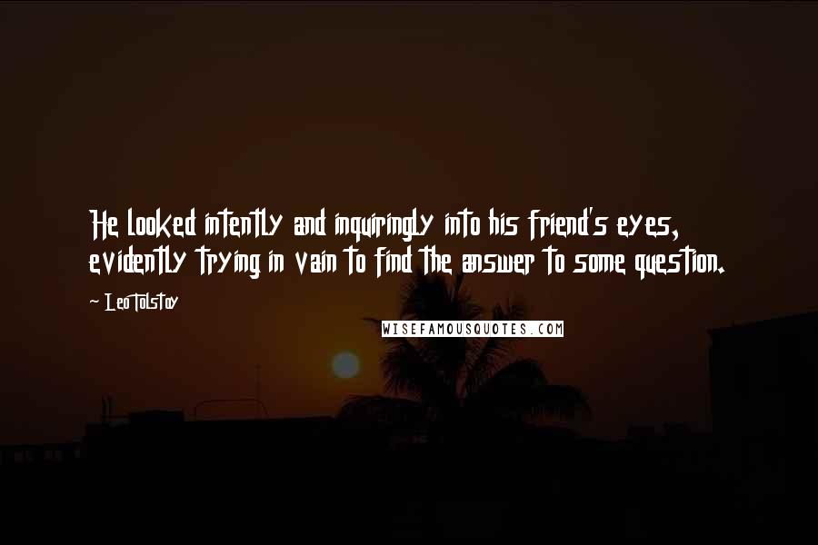 Leo Tolstoy Quotes: He looked intently and inquiringly into his friend's eyes, evidently trying in vain to find the answer to some question.