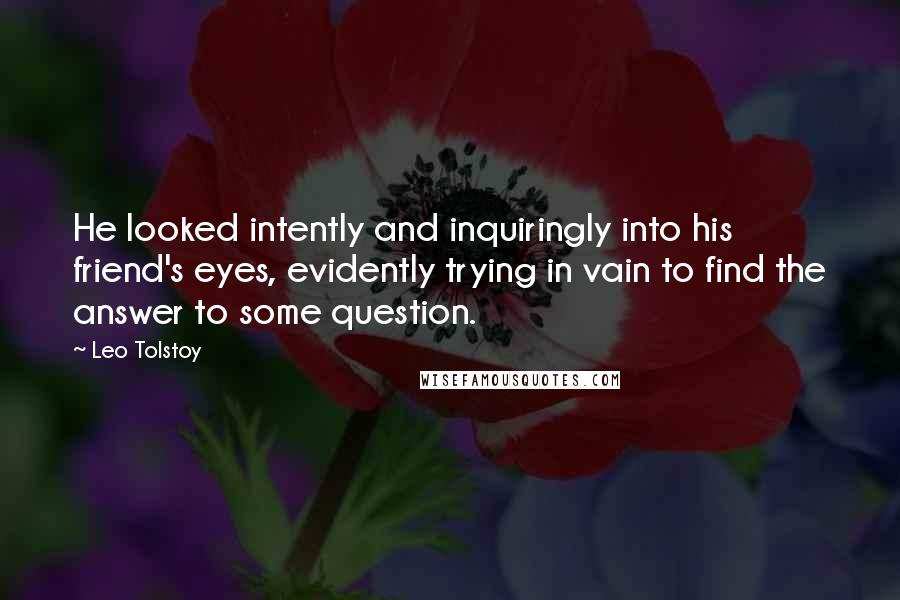 Leo Tolstoy Quotes: He looked intently and inquiringly into his friend's eyes, evidently trying in vain to find the answer to some question.